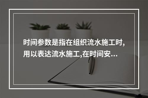 时间参数是指在组织流水施工时,用以表达流水施工,在时间安排上