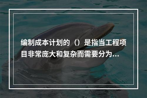 编制成本计划的（）是指当工程项目非常庞大和复杂而需要分为几个