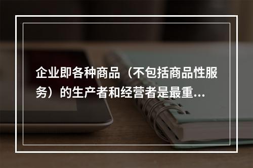 企业即各种商品（不包括商品性服务）的生产者和经营者是最重要的