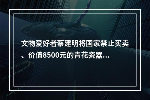 文物爱好者蔡建明将国家禁止买卖、价值8500元的青花瓷器文