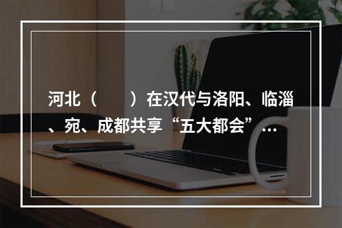 河北（　　）在汉代与洛阳、临淄、宛、成都共享“五大都会”盛