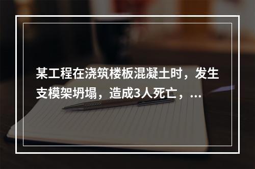 某工程在浇筑楼板混凝土时，发生支模架坍塌，造成3人死亡，6人