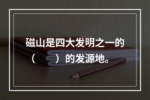 磁山是四大发明之一的（　　）的发源地。