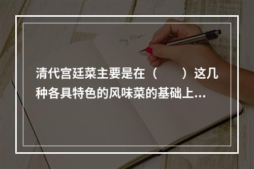 清代宫廷菜主要是在（　　）这几种各具特色的风味菜的基础上发