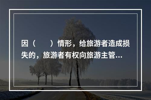 因（　　）情形，给旅游者造成损失的，旅游者有权向旅游主管部