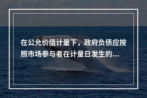 在公允价值计量下，政府负债应按照市场参与者在计量日发生的有序