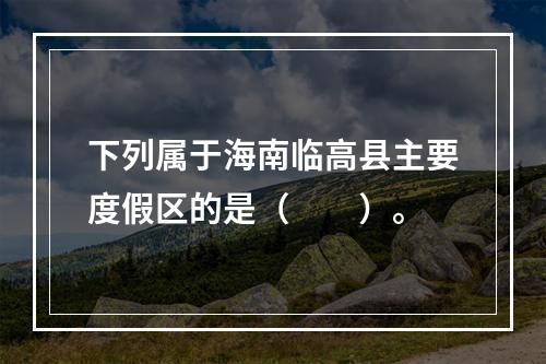 下列属于海南临高县主要度假区的是（　　）。