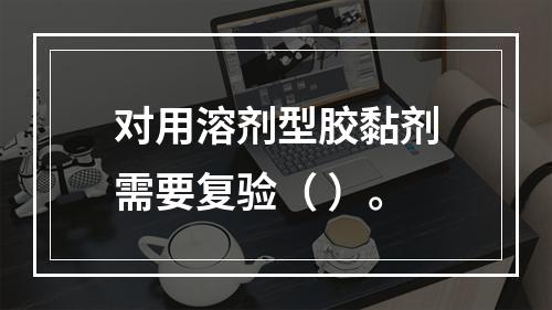 对用溶剂型胶黏剂需要复验（ ）。