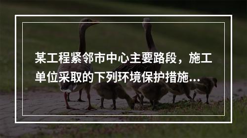 某工程紧邻市中心主要路段，施工单位采取的下列环境保护措施，正