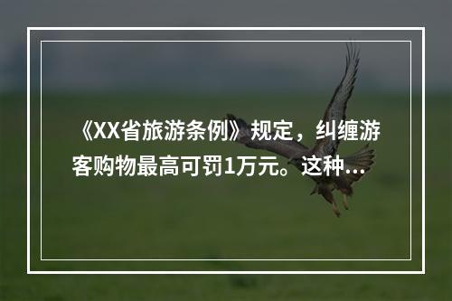 《XX省旅游条例》规定，纠缠游客购物最高可罚1万元。这种宏