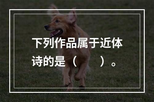 下列作品属于近体诗的是（　　）。