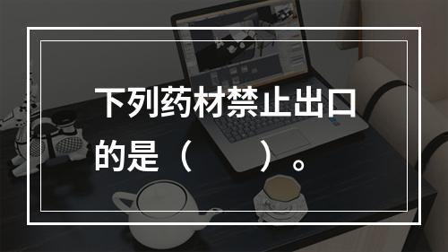 下列药材禁止出口的是（　　）。