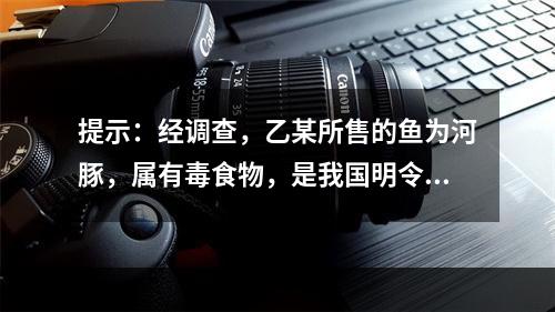 提示：经调查，乙某所售的鱼为河豚，属有毒食物，是我国明令禁止