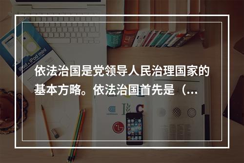 依法治国是党领导人民治理国家的基本方略。依法治国首先是（　