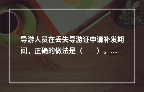 导游人员在丢失导游证申请补发期间，正确的做法是（　　）。[