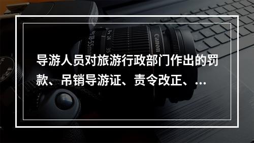 导游人员对旅游行政部门作出的罚款、吊销导游证、责令改正、暂