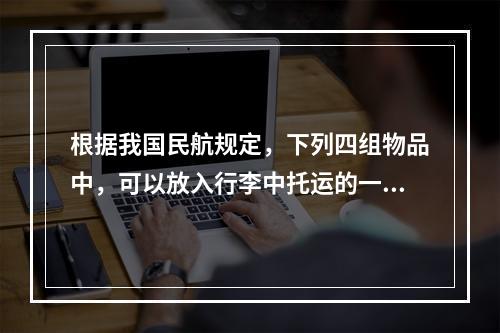 根据我国民航规定，下列四组物品中，可以放入行李中托运的一组