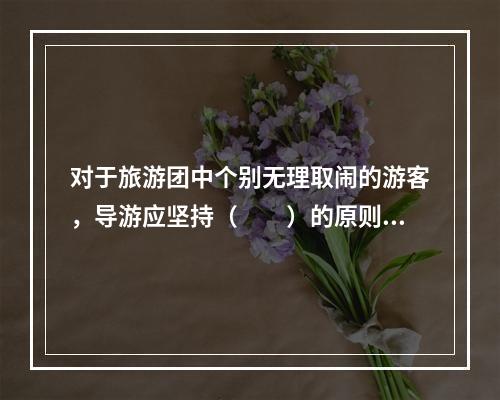 对于旅游团中个别无理取闹的游客，导游应坚持（　　）的原则。