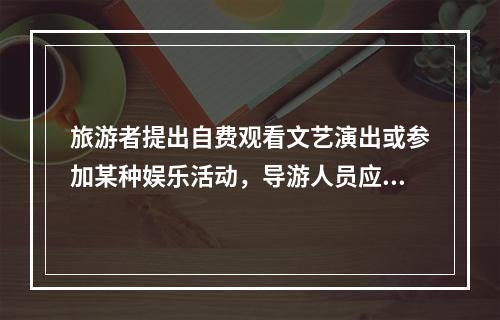 旅游者提出自费观看文艺演出或参加某种娱乐活动，导游人员应（