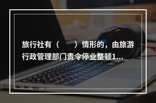 旅行社有（　　）情形的，由旅游行政管理部门责令停业整顿1～