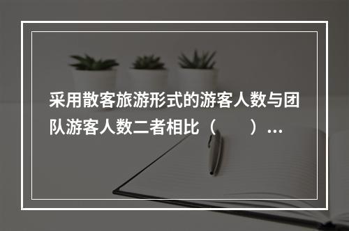 采用散客旅游形式的游客人数与团队游客人数二者相比（　　）。