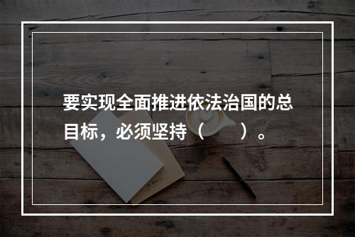 要实现全面推进依法治国的总目标，必须坚持（　　）。