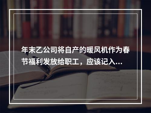 年末乙公司将自产的暖风机作为春节福利发放给职工，应该记入“应