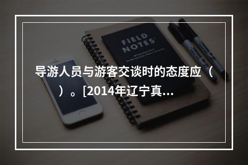 导游人员与游客交谈时的态度应（　　）。[2014年辽宁真题