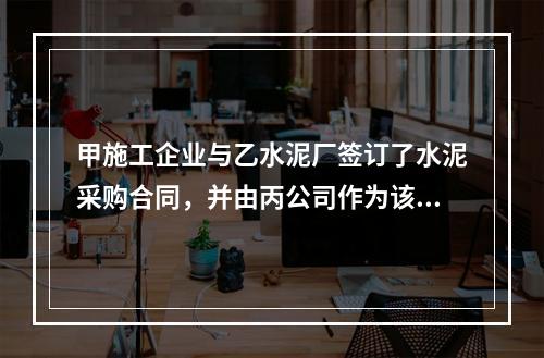 甲施工企业与乙水泥厂签订了水泥采购合同，并由丙公司作为该合同