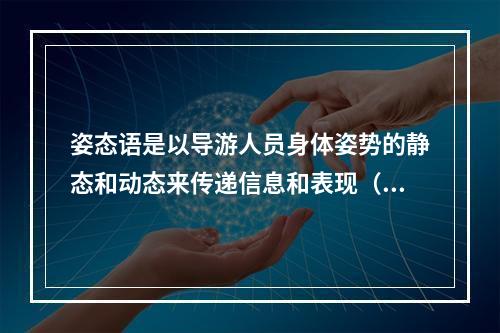 姿态语是以导游人员身体姿势的静态和动态来传递信息和表现（　