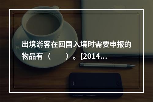 出境游客在回国入境时需要申报的物品有（　　）。[2014年