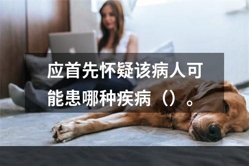 应首先怀疑该病人可能患哪种疾病（）。