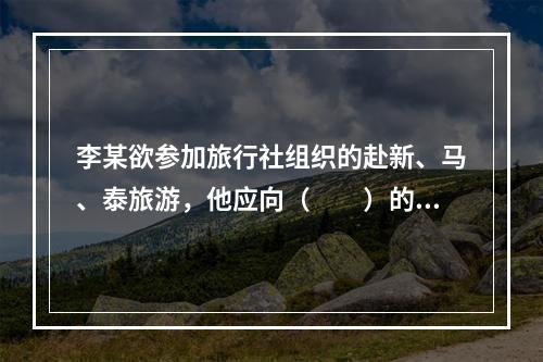 李某欲参加旅行社组织的赴新、马、泰旅游，他应向（　　）的市