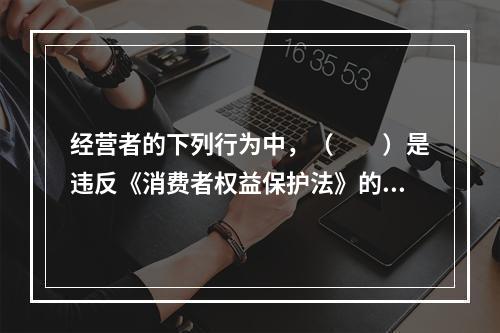 经营者的下列行为中，（　　）是违反《消费者权益保护法》的。