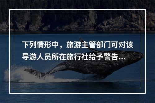 下列情形中，旅游主管部门可对该导游人员所在旅行社给予警告直