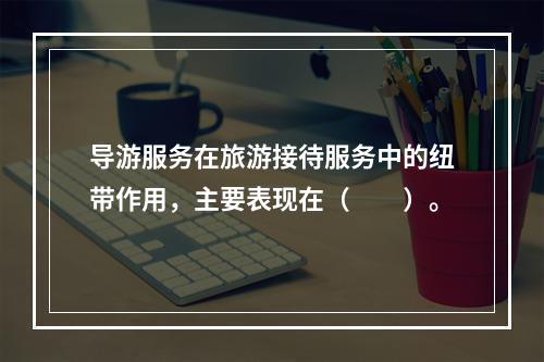 导游服务在旅游接待服务中的纽带作用，主要表现在（　　）。