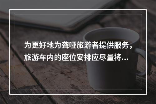 为更好地为聋哑旅游者提供服务，旅游车内的座位安排应尽量将其