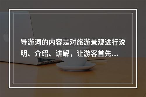 导游词的内容是对旅游景观进行说明、介绍、讲解，让游客首先（