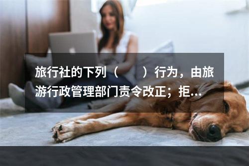 旅行社的下列（　　）行为，由旅游行政管理部门责令改正；拒不