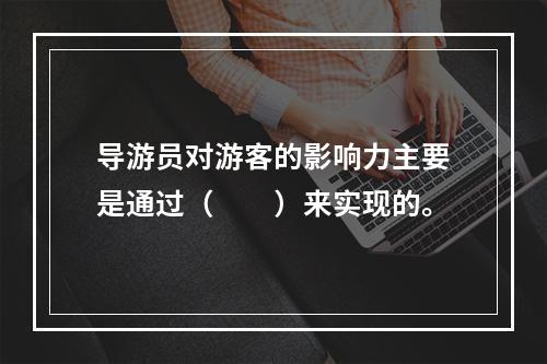 导游员对游客的影响力主要是通过（　　）来实现的。