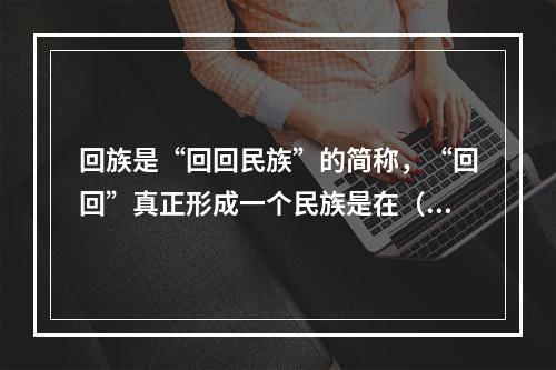 回族是“回回民族”的简称，“回回”真正形成一个民族是在（　