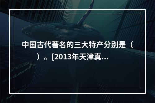 中国古代著名的三大特产分别是（　　）。[2013年天津真题