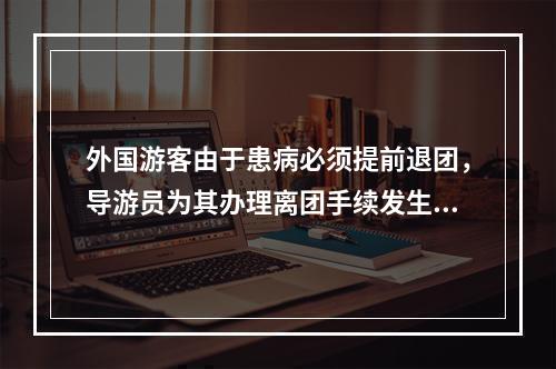 外国游客由于患病必须提前退团，导游员为其办理离团手续发生的