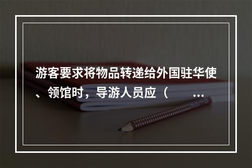 游客要求将物品转递给外国驻华使、领馆时，导游人员应（　　）