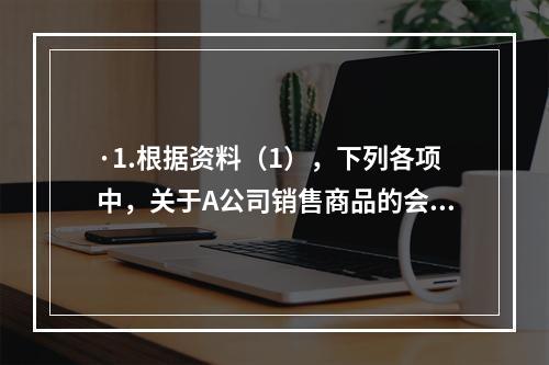 ·1.根据资料（1），下列各项中，关于A公司销售商品的会计处