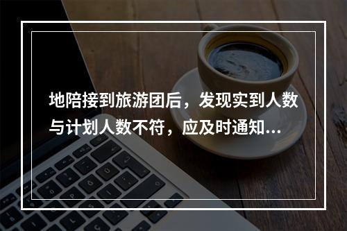 地陪接到旅游团后，发现实到人数与计划人数不符，应及时通知（