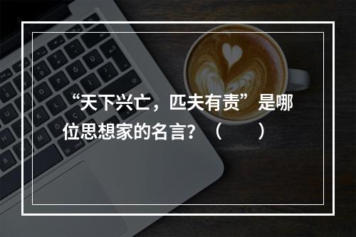 “天下兴亡，匹夫有责”是哪位思想家的名言？（　　）