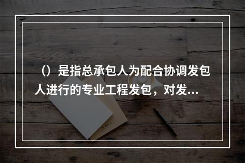 （）是指总承包人为配合协调发包人进行的专业工程发包，对发包人