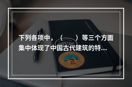 下列各项中，（　　）等三个方面集中体现了中国古代建筑的特色