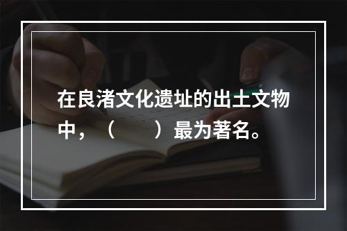 在良渚文化遗址的出土文物中，（　　）最为著名。